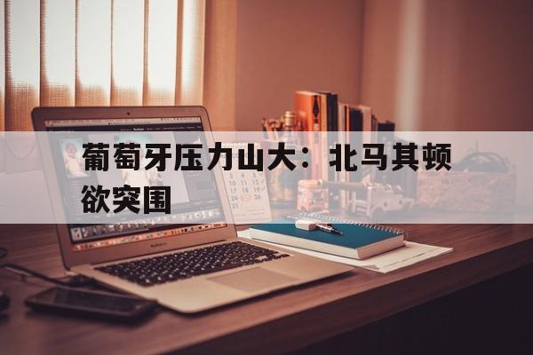 包含葡萄牙压力山大:北马其顿欲突围的词条
