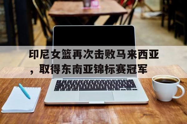 印尼女篮再次击败马来西亚,取得东南亚锦标赛冠军的简单介绍