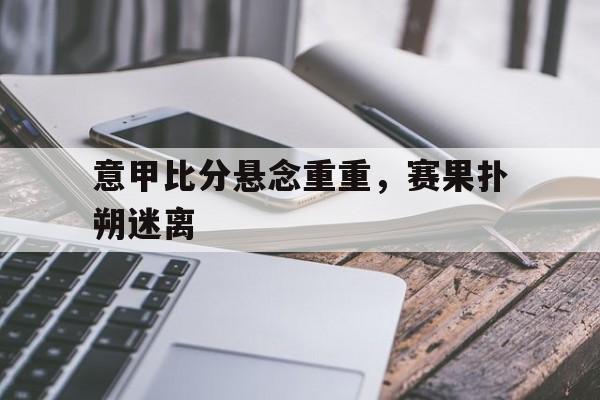包含意甲比分悬念重重,赛果扑朔迷离的词条