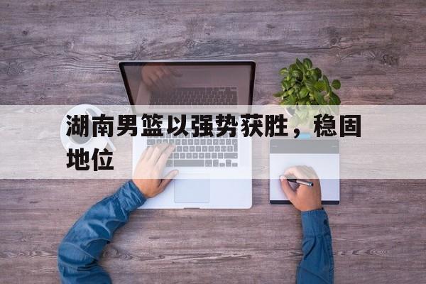 包含湖南男篮以强势获胜,稳固地位的词条