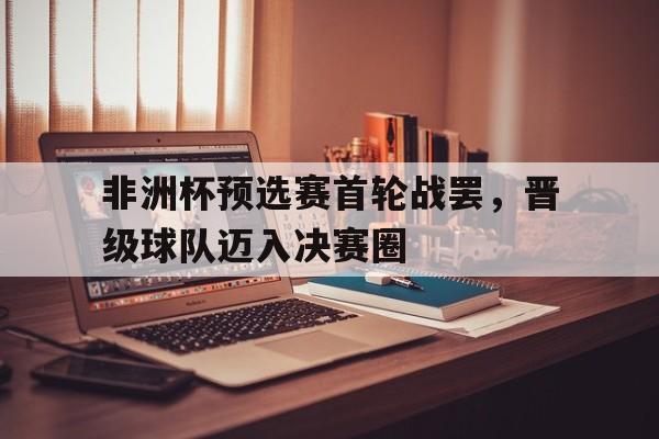 非洲杯预选赛首轮战罢,晋级球队迈入决赛圈