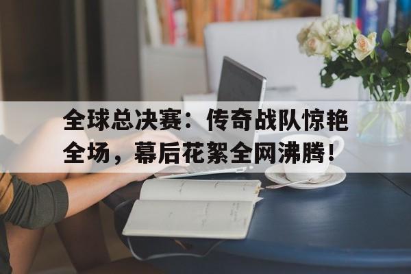 全球总决赛:传奇战队惊艳全场,幕后花絮全网沸腾!
