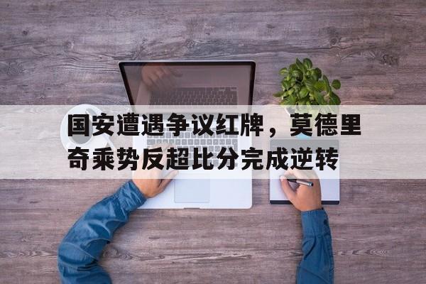 国安遭遇争议红牌,莫德里奇乘势反超比分完成逆转