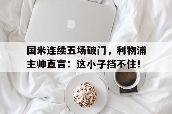 国米连续五场破门,利物浦主帅直言:这小子挡不住!国米和利物浦哪个厉害