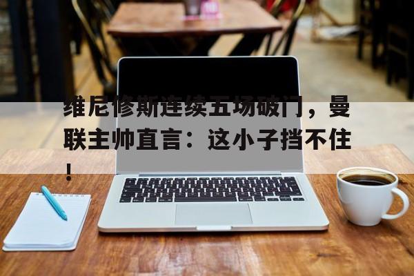 维尼修斯连续五场破门,曼联主帅直言:这小子挡不住!