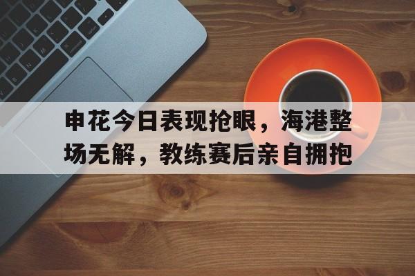 申花今日表现抢眼,海港整场无解,教练赛后亲自拥抱申花海港比赛场地
