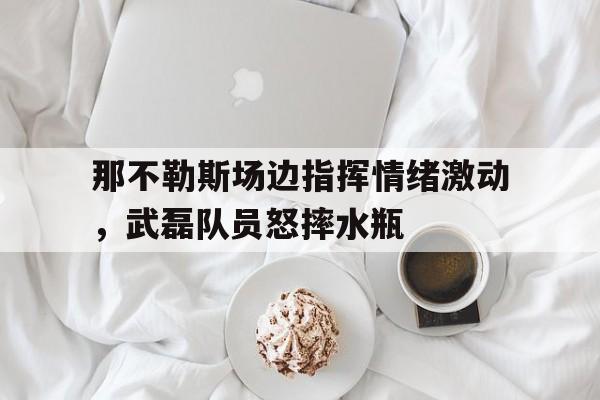 那不勒斯场边指挥情绪激动,武磊队员怒摔水瓶凤凰军事观察室新一期